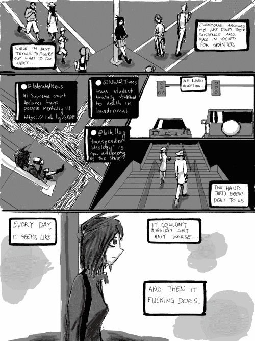 the girl is leaning against a traffic light on a street corner, people bustling around her. _while im just trying to figure out what to do next... everyone around me just takes their existence and place in society for granted_; closer in on her using a pocket computer while leaning against the pole, the people replaced by abstract energy flows; social media posts: _@federatedNews- US Supreme court declares trans people mentally ill_, _@NWRTimes- trans student brutally stabbed to death in laundromat_, _@blkflag- _transgender ideology_ is now an enemy of the state?!_; panel of cars in traffic _just blindly accepting..._; panel of a woman in a dress walking down a set of stairs in the darkness and a man in a trenchcoat and hat walking up them _the hand that