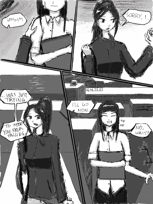 Her hand is still on the business womans shoulder, who has a bit of an awkward expression and a bead of sweat on her face. _Ummm_; She pulls it away. _Sorry, I..._; And quickly (and cutely) retracts her arm stiffly to her side. _...Was just trying to keep you from falling. Ill go now..._; The business woman lightens up and chuckles with closed eyes and a jovial grin. _Hehe. No, wait!_