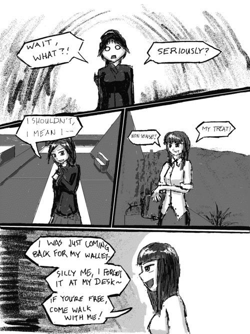 The girl with the ponytail is dumbstruck with a o,o face: _Wait, what?! Seriously?_ She pulls her bag back up to her shoulder with the other hand as it slipped in her disbelief. _I shouldnt, I man I--_; _Nonsense!_ says the business woman, flapping her hand at the wrist as if its only natural. _My Treat!_; She leans forward a bit, and her grin gets bigger: _I was just coming back for my wallet- silly me, I forgot it at my desk~ if youre free, come walk with me!_