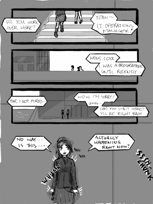 The girls are walking up the stairs to the business building. Rena: _So, you work over here?_ Amy: _Yeah~ IT operations manager!_; And walking on the terrace to the buiding facade. Rena: _Wow, cool... I was a programmer until recently..._; Standing in front of the building- Rena: _But, I got fired..._ Amy: Wow, Im sorry! Umm... Can you wait here? Ill be right back._; As Amy enters the building and the automatic doors Shhh-Chunk behind her, Rena whumps against the side of the building in a moment of heightened anxiety. _No way... Is this... Actually happening right now?_